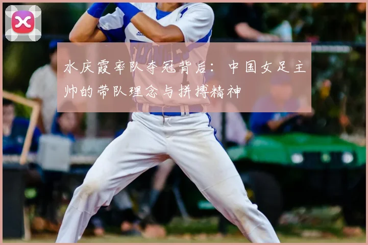 水庆霞率队夺冠背后：中国女足主帅的带队理念与拼搏精神