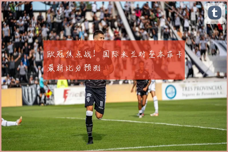 欧冠焦点战!国际米兰对垒本菲卡最新比分预测