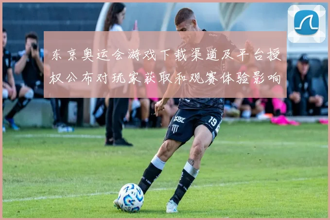 东京奥运会游戏下载渠道及平台授权公布对玩家获取和观赛体验影响解读