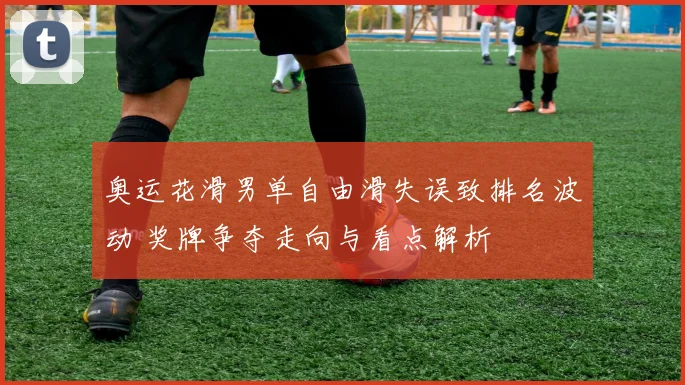奥运花滑男单自由滑失误致排名波动 奖牌争夺走向与看点解析