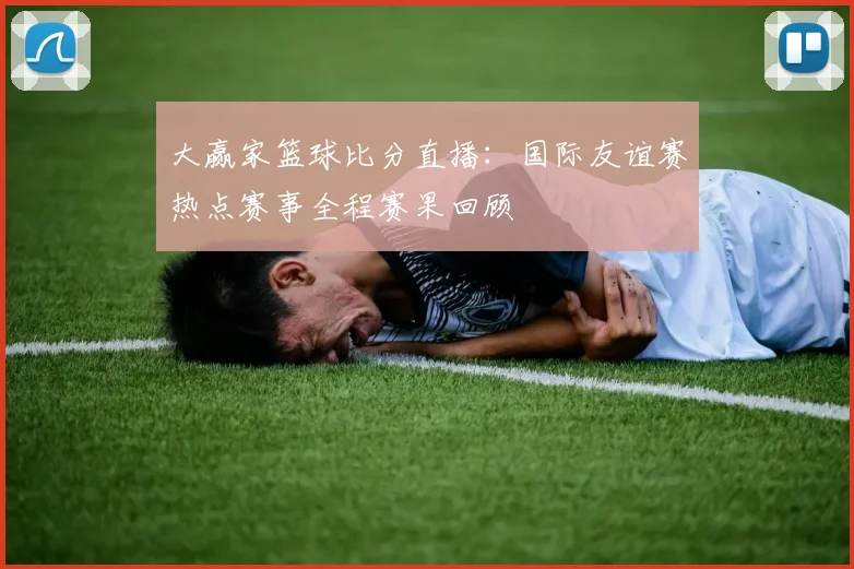 大赢家篮球比分直播：国际友谊赛热点赛事全程赛果回顾