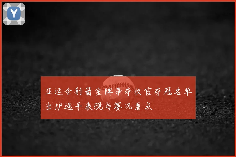 亚运会射箭金牌争夺收官夺冠名单出炉选手表现与赛况看点