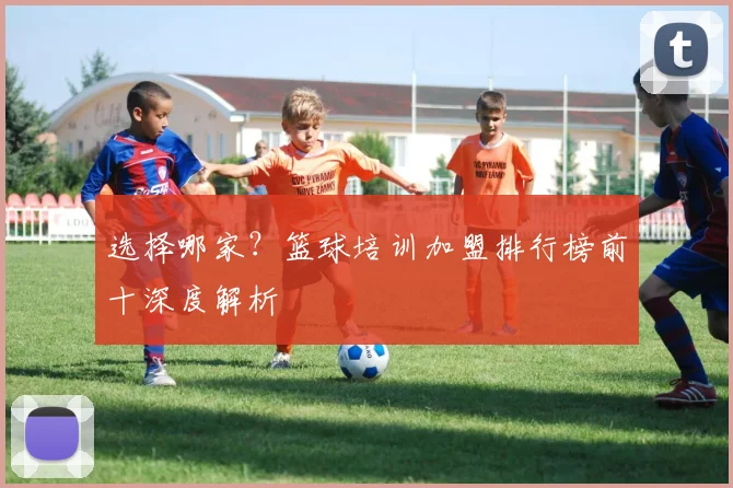 选择哪家？篮球培训加盟排行榜前十深度解析