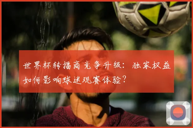 世界杯转播商竞争升级:独家权益如何影响球迷观赛体验?