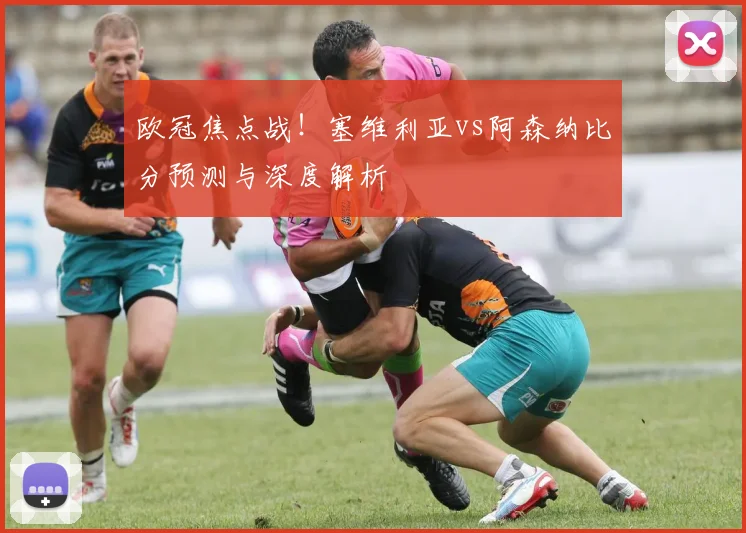 欧冠焦点战!塞维利亚vs阿森纳比分预测与深度解析