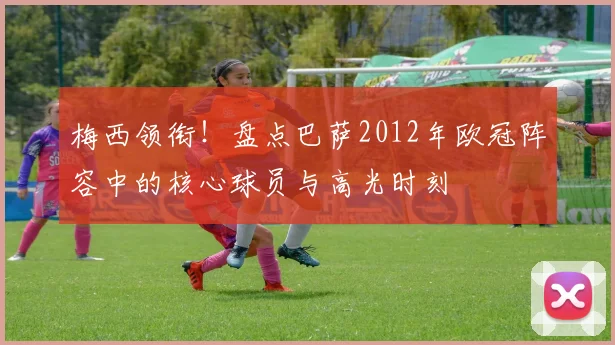 梅西领衔!盘点巴萨2012年欧冠阵容中的核心球员与高光时刻