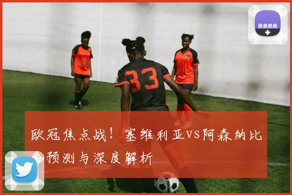 欧冠焦点战!塞维利亚vs阿森纳比分预测与深度解析