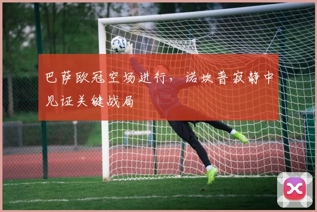 巴萨欧冠空场进行，诺坎普寂静中见证关键战局